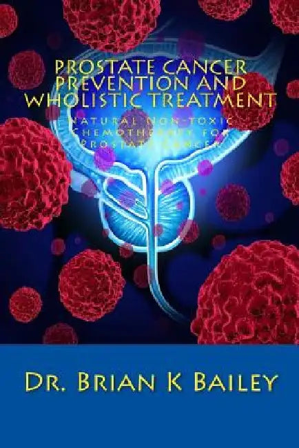Prostate Cancer Prevention and Wholistic Treatment: Natural Non-toxic Chemotherapy for ProstateCancer by Brian K. Bailey