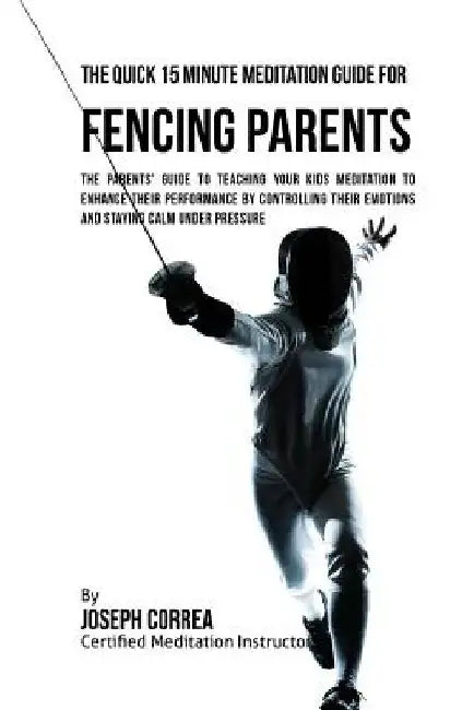 The Quick 15 Minute Meditation Guide for Fencing Parents: The Parents' Guide to Teaching Your Kids Meditation to Enhance Their Performance by Controll by Correa (Certified Meditation Instructor)