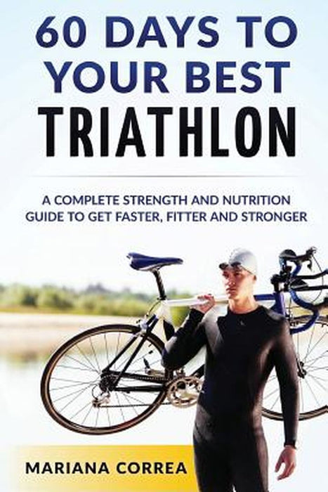 60 Days to Your Best Triathlon: A Complete Strength Training and Nutrition Guide to Get Faster Fitter and Stronger by Correa, Mariana