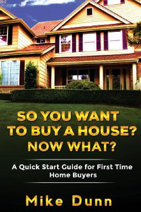 So You Want To Buy A House? Now What?: A Quick Start Guide for First Time Home Buyers by Mike Dunn