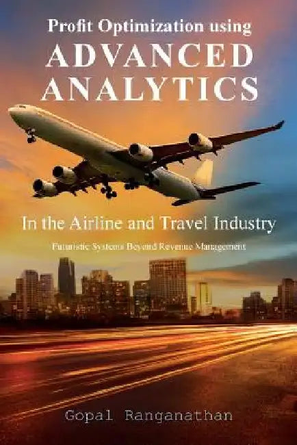 Profit Optimization Using Advanced Analytics in the Airline and Travel Industry: Futuristic Systems Beyond Revenue Management by Gopal Ranganathan