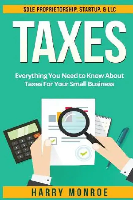 Taxes: Everything You Need to Know About Taxes For Your Small Business - Sole Proprietorship, Startup, & LLC by Harry Monroe