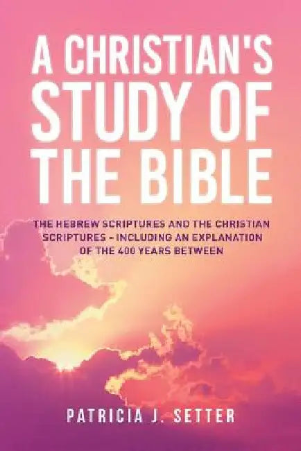 A Christian's Study of the Bible: The Hebrew Scriptures and the Christian Scriptures - including an explanation of the 400 years between by Patricia J. Setter