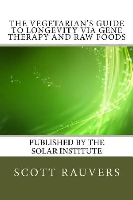 The Vegetarian's Guide to Longevity via Gene Therapy and Raw Foods: Published by the Solar Institute by Scott Rauvers