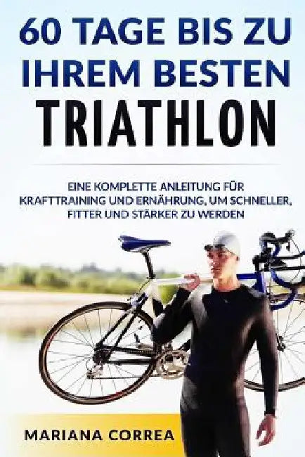 60 TAGE BIS Zu IHREM BESTEN TRIATHLON: EINE KOMPLETTE Anleitung fur Krafttraining und Ernahrung, um Schneller, Fitter und Starker zu Werden by Correa, Mariana