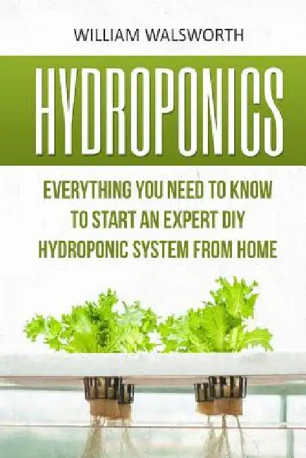 Hydroponics: Everything You Need to Know to Start an Expert DIY Hydroponic System from Home by William Walsworth