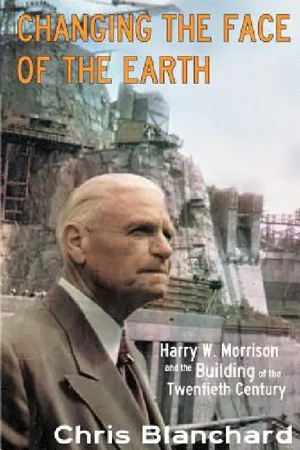 Changing the Face of the Earth: Harry W. Morrison and the Building of the Twentieth Century by Christopher S. Blanchard Ph. D.