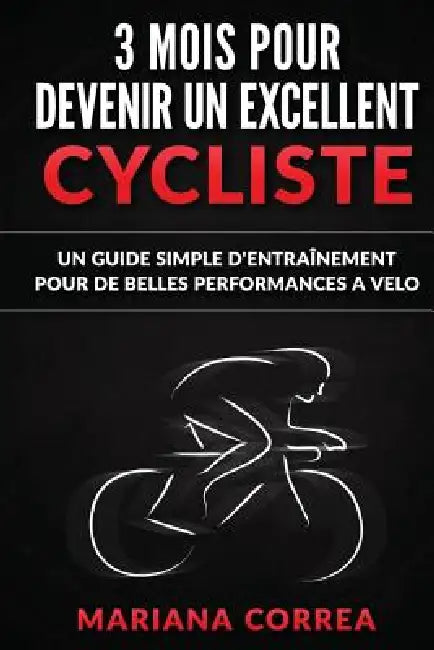 3 MOIS POUR DEVENIR Un EXCELLENT CYCLISTE: UN GUIDE SIMPLE D'ENTRAINEMENT POUR De BELLES PERFORMANCES A VELO by Mariana Correa