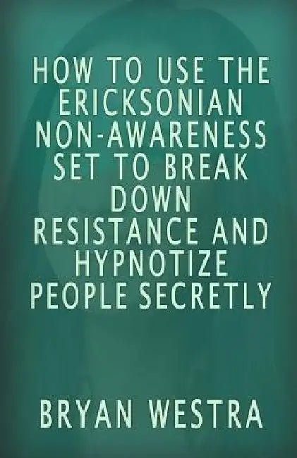 How To Use The Ericksonian Non-Awareness Set: To Break Down Resistance And Hypnotize People Secretly by Bryan Westra