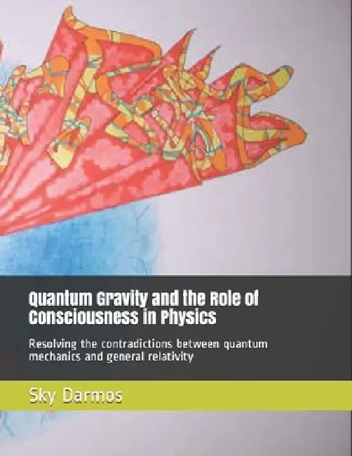Quantum Gravity and the Role of Consciousness in Physics: Resolving the contradictions between quantum theory and relativity by Sky Darmos