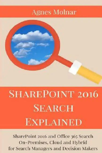 SharePoint 2016 Search Explained: SharePoint 2016 and Office 365 Search On-Premises, Cloud and Hybrid for Search Managers and Decision Makers by Agnes Molnar