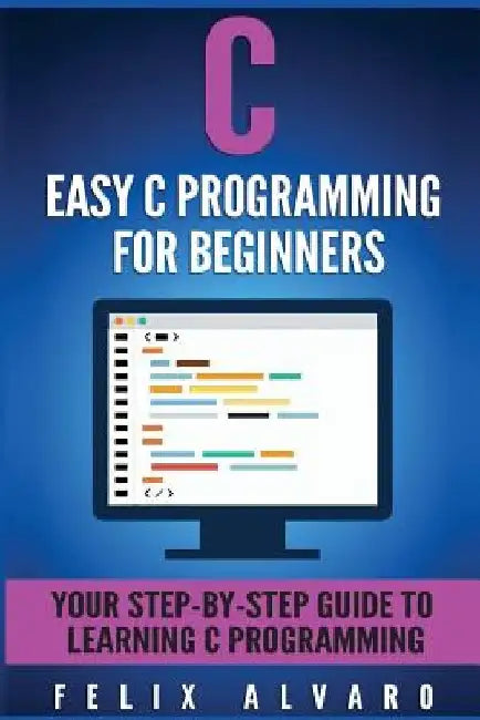 C: Easy C Programming for Beginners, Your Step-By-Step Guide To Learning C Programming by Felix Alvaro