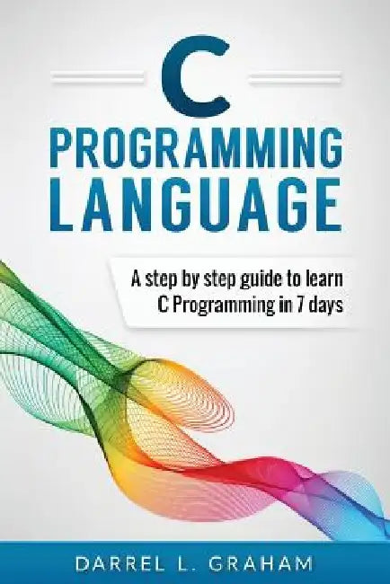 C Programming Language: A Step by Step Beginner's Guide to Learn C Programming in 7 Days by Darrel L. Graham