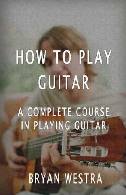 How To Play Guitar: A Complete Course In Playing Guitar by Bryan Westra
