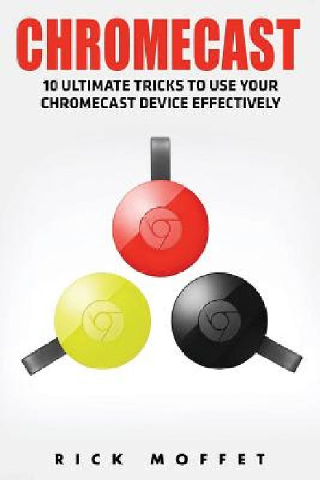 Chromecast: 10 Ultimate Tricks to Use Your Chromecast Device Effectively by Rick Moffet