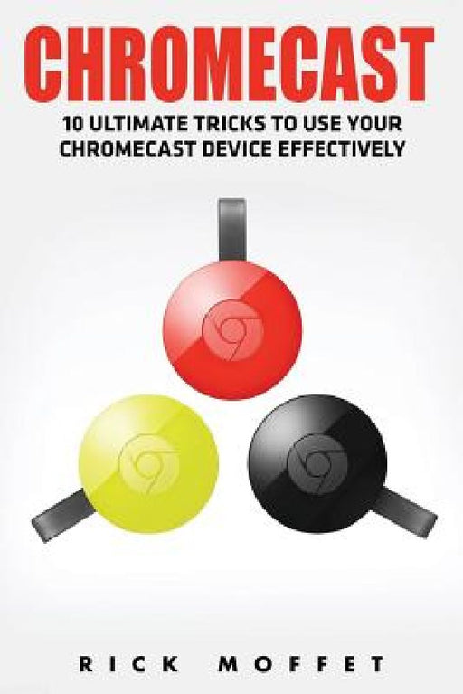 Chromecast: 10 Ultimate Tricks to Use Your Chromecast Device Effectively by Rick Moffet