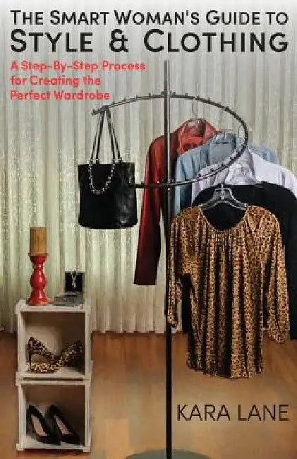 The Smart Woman's Guide to Style & Clothing: A Step-By-Step Process for Creating the Perfect Wardrobe by Kara Lane