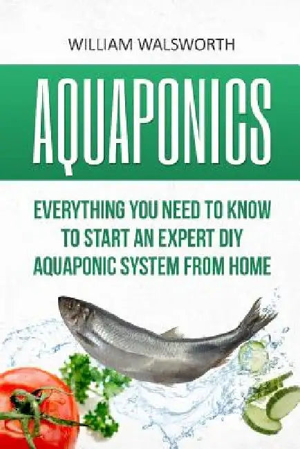 Aquaponics: Everything You Need to Know to Start an Expert DIY Aquaponic System from Home by William Walsworth