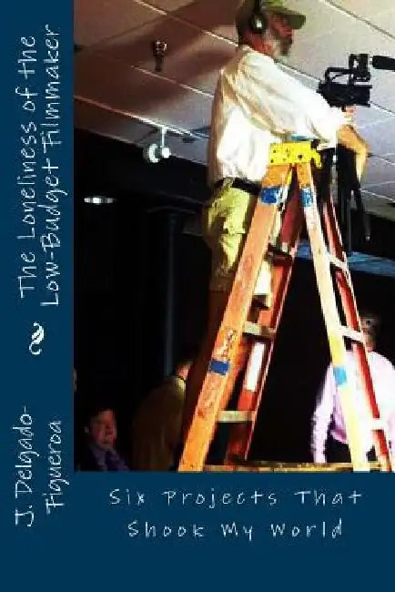 The Loneliness of the Low-Budget Filmmaker: Six Projects that Shook My World by J. Delgado-Figueroa Ph. D.