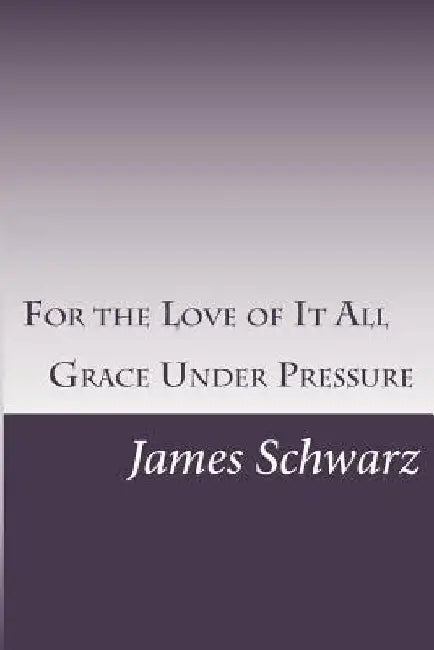 For the Love of It All: Grace Under Pressure by James Schwarz