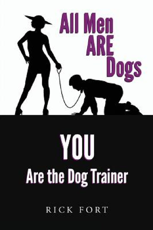 All Men ARE Dogs: YOU Are the Dog Trainer by Rick Fort