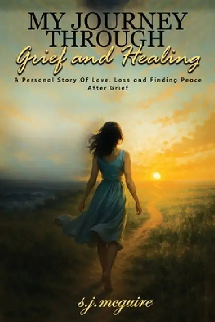 My Journey Through Grief and Healing: Personal Story of Love, Loss, and Finding Peace After Grief by S. J. McGuire