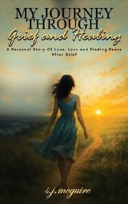 My Journey Through Grief and Healing: Personal Story of Love, Loss, and Finding Peace After Grief by S. J. McGuire