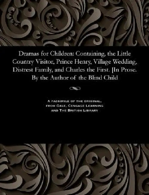 Dramas for Children: Containing, the Little Country Visitor, Prince Henry, Village Wedding, Distrest Family, and Charles the First. [in Pro by Various