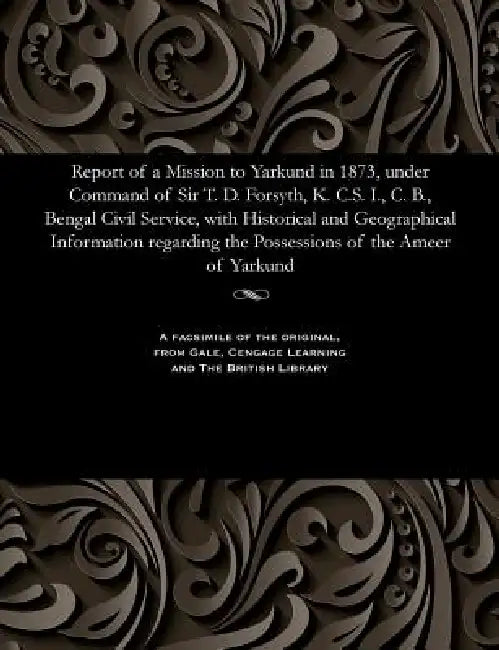 Report of a Mission to Yarkund in 1873, Under Command of Sir T. D. Forsyth, K. C.S. I., C. B., Bengal Civil Service, with Historical and Geographical by Various