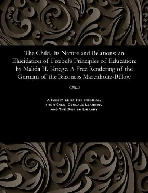The Child, Its Nature and Relations; An Elucidation of Froebel's Principles of Education: By Malida H. Kriege. a Free Rendering of the German of the B by Matilda H. Kriege
