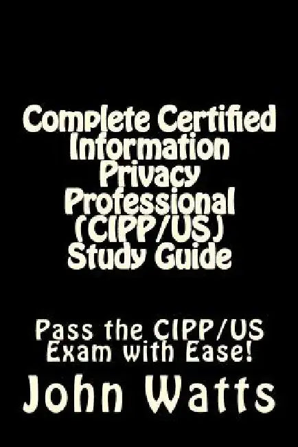 Complete Certified Information Privacy Professional (CIPP/US) Study Guide: Pass the Certification Foundation Exam with Ease! by John Watts