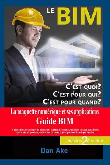 Le BIM, c'est pour quoi ? C'est pour qui ? C'est pour quand ? (Version2 étendue): La maquette numerique et ses applications - Guide BIM a destination by Dan Ake