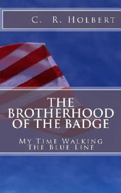 The Brotherhood Of The Badge: My Time Walking The Blue Line by C. R. Holbert