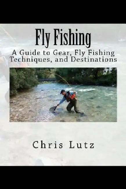 Fly Fishing: A Guide to Gear, Fly Fishing Techniques, and Destinations by Chris Lutz