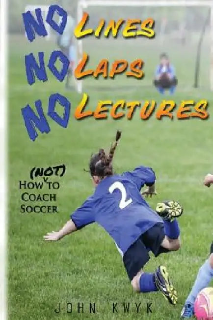 No Lines, No Laps, No Lectures: How (Not) To Coach Soccer by John Kwyk