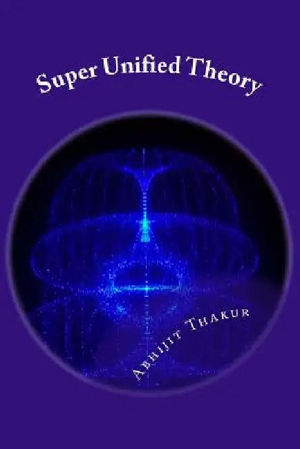 Super Unified Theory: Unification of Classical Physics and Relativity, Unification of Fundamental Forces and answers for all Unresolved quer by Abhijit Thakur