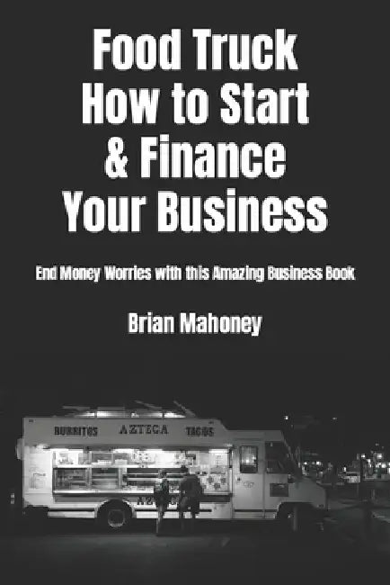 Food Truck How to Start & Finance Your Business: End Money Worries with This Amazing Business Book by Brian Mahoney