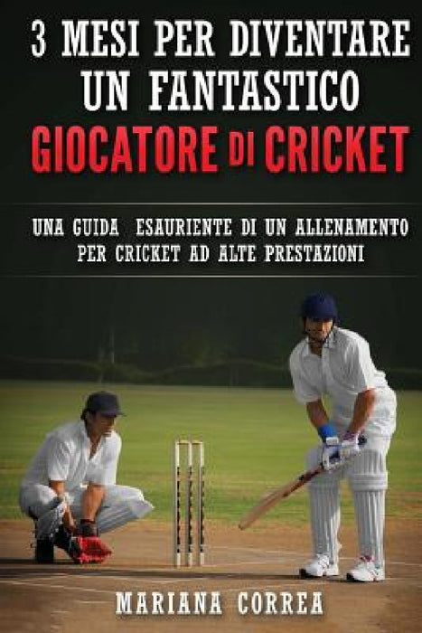3 MESI PER DIVENTARE UN FANTASTICO GIOCATORE Di CRICKET: UNA GUIDA ESAURIENTE DI UN ALLENAMENTO PER CRICKET Ad ALTE PRESTAZIONI by Mariana Correa