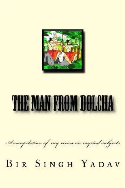 The Man From Dolcha: This book is a compilation of articles I wrote now and then and mirrors my views on myriad subjects. by Bir Singh Yadav