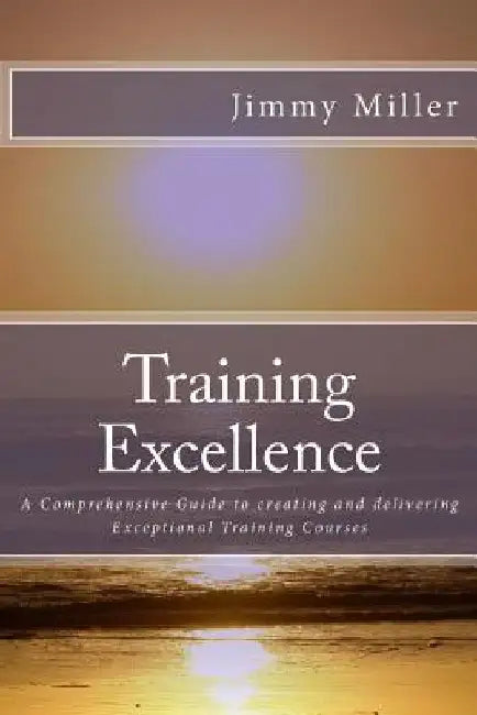 Training Excellence: A Comprehensive Guide to creating and delivering Exceptional Training Courses by Jimmy Miller Ma