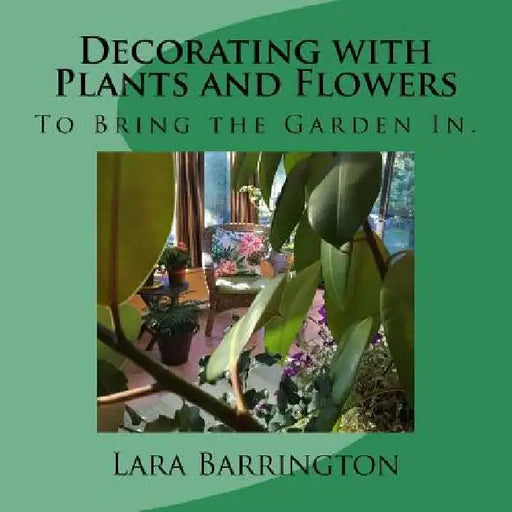 Decorating with Plants and Flowers: To Bring the Garden In. by Lara Barrington