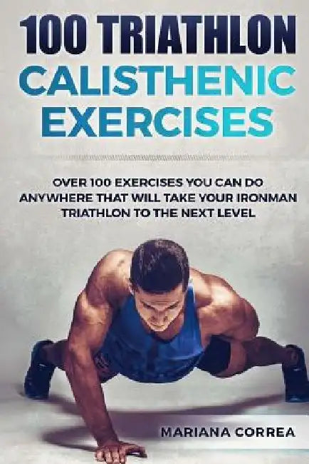 100 TRIATHLON CALISTHENIC ExERCISES: OVER 100 EXERCISES YOU CAN DO ANYWHERE THAT WILL TAKE YOUR IRONMAN To THE NEXT LEVEL by Mariana Correa