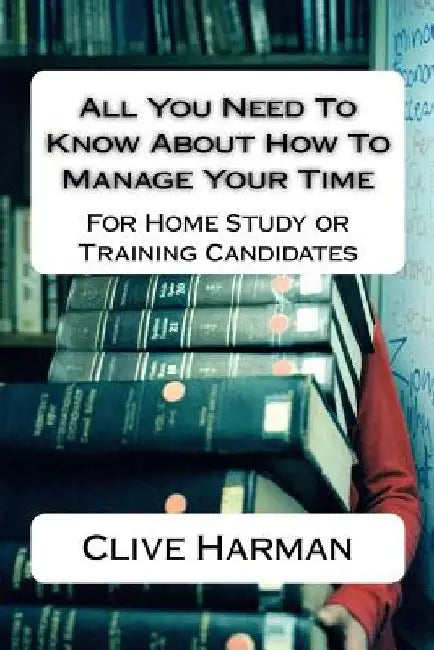 All You Need To Know About How To Manage Your Time: For Home Study or Training Candidates by Clive M. Harman