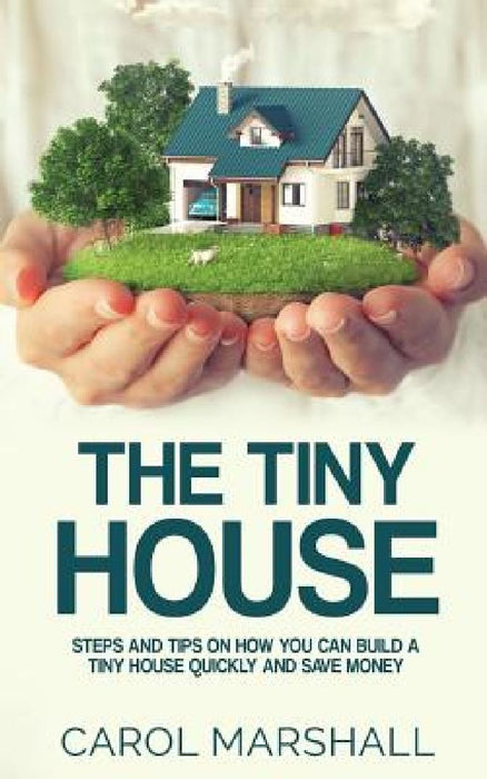 The Tiny House: Steps and Tips on How you can build a tiny house quickly and save money by Carol Marshall