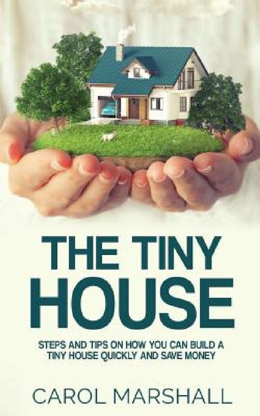 The Tiny House: Steps and Tips on How you can build a tiny house quickly and save money by Carol Marshall