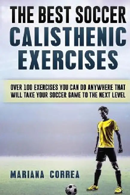 The BEST SOCCER CALISTHENIC EXERCISES: OVER 100 EXERCISES YOU CAN DO ANYWHERE THAT WILL TAKE YOUR SOCCER GAME To THE NEXT LEVEL by Mariana Correa