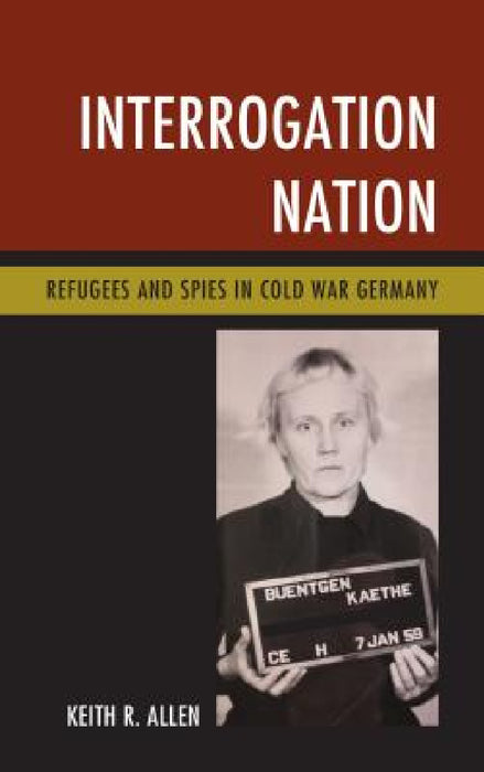 Interrogation Nation: Refugees and Spies in Cold War Germany by Keith R. Allen