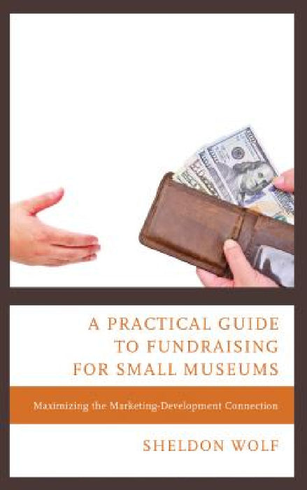 Practical Guide to Fundraising for Small Museums: Maximizing the Marketing-Development Connection by Sheldon Wolf