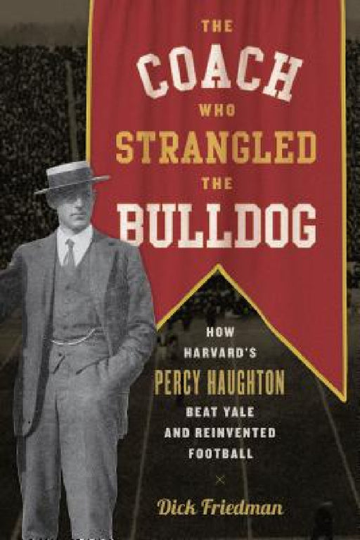 The Coach Who Strangled the Bulldog: How Harvard's Percy Haughton Beat Yale and Reinvented Football by Dick Friedman