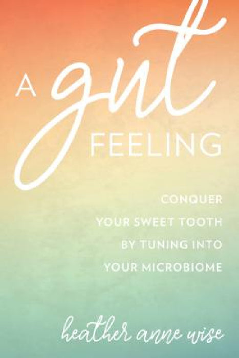 Gut Feeling: Conquer Your Sweet Tooth by Tuning Into Your Microbiome by Heather Anne Wise